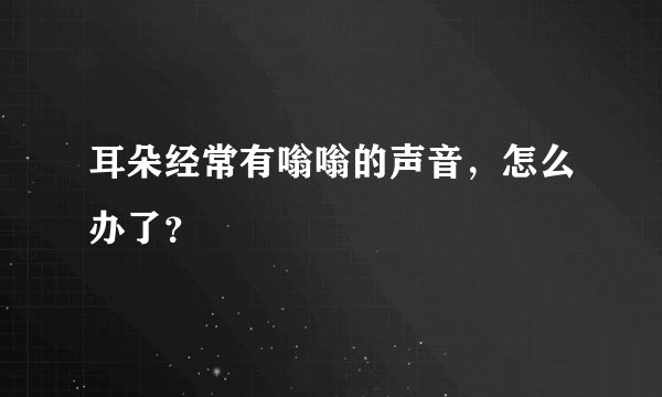 耳朵经常有嗡嗡的声音，怎么办了？
