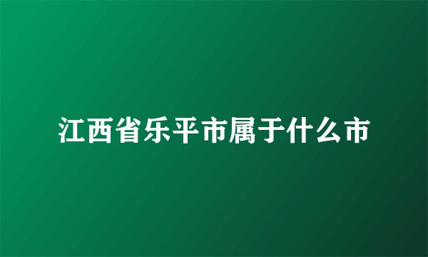 江西省乐平市属于什么市