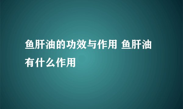 鱼肝油的功效与作用 鱼肝油有什么作用