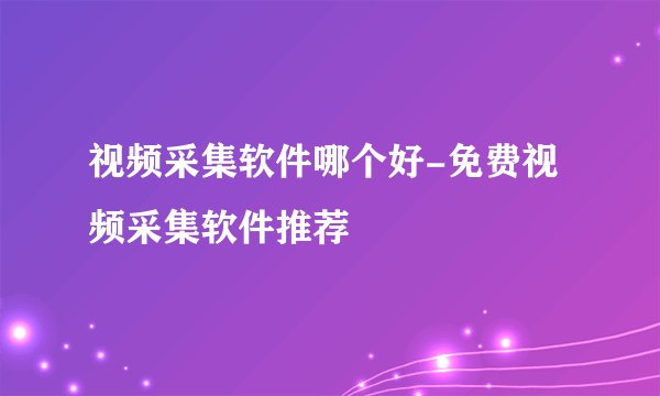 视频采集软件哪个好-免费视频采集软件推荐