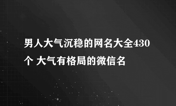 男人大气沉稳的网名大全430个 大气有格局的微信名