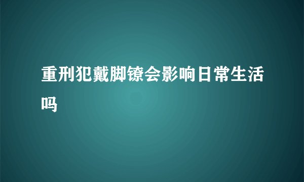 重刑犯戴脚镣会影响日常生活吗