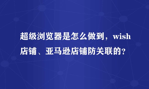 超级浏览器是怎么做到，wish店铺、亚马逊店铺防关联的？