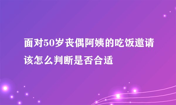 面对50岁丧偶阿姨的吃饭邀请该怎么判断是否合适