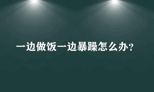一边做饭一边暴躁怎么办？