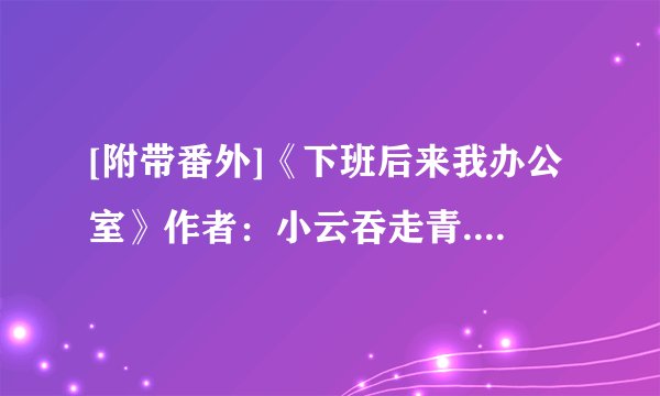 [附带番外]《下班后来我办公室》作者：小云吞走青.txt最新章节/全集txt免费下载