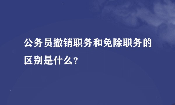 公务员撤销职务和免除职务的区别是什么？