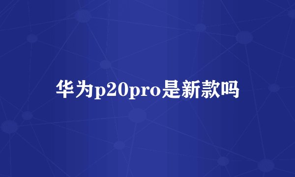 华为p20pro是新款吗