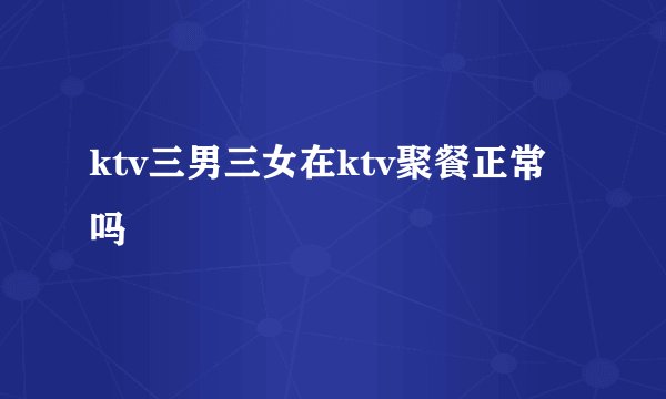 ktv三男三女在ktv聚餐正常吗
