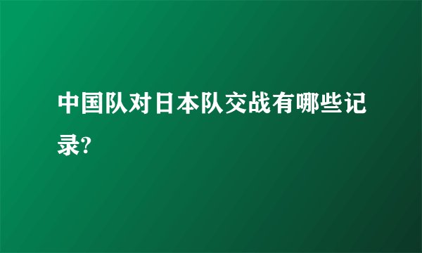 中国队对日本队交战有哪些记录?