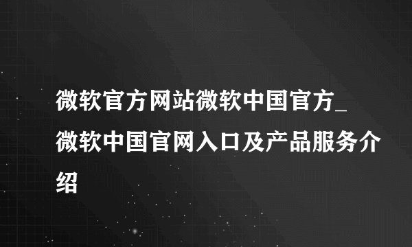 微软官方网站微软中国官方_微软中国官网入口及产品服务介绍