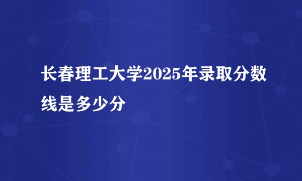 长春理工大学2025年录取分数线是多少分