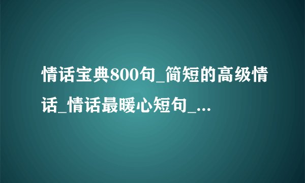 情话宝典800句_简短的高级情话_情话最暖心短句_情话大全浪漫情话