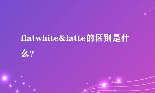 flatwhite&latte的区别是什么？