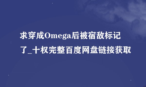 求穿成Omega后被宿敌标记了_十权完整百度网盘链接获取