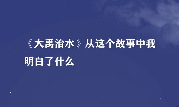 《大禹治水》从这个故事中我明白了什么