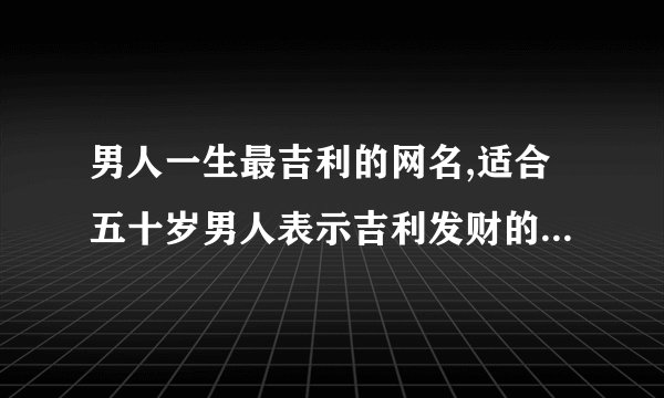 男人一生最吉利的网名,适合五十岁男人表示吉利发财的网名有哪些?_百度...
