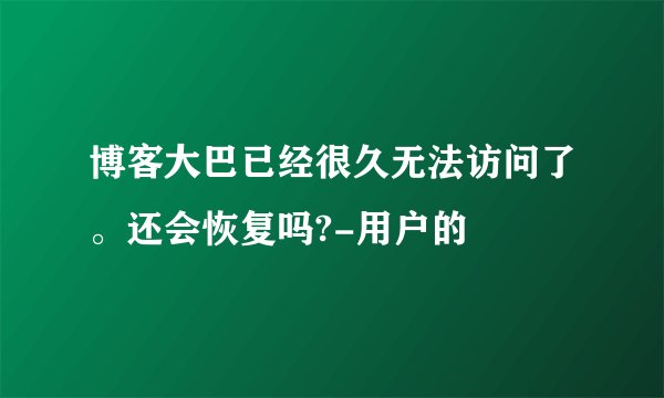 博客大巴已经很久无法访问了。还会恢复吗?-用户的