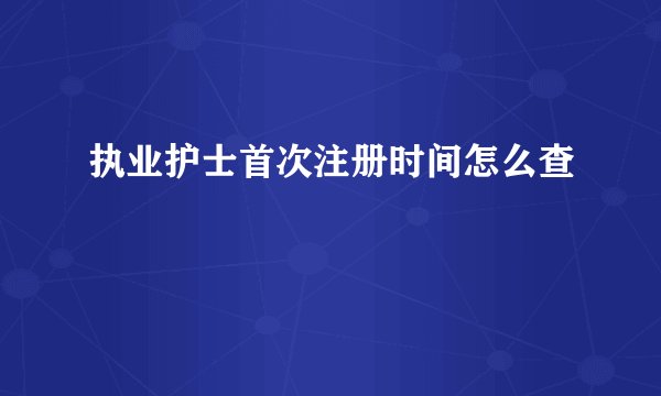 执业护士首次注册时间怎么查