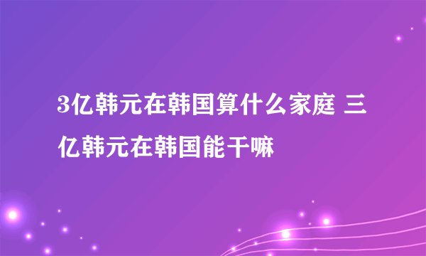 3亿韩元在韩国算什么家庭 三亿韩元在韩国能干嘛