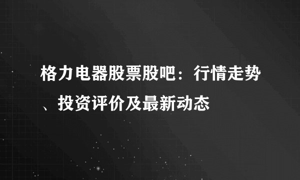 格力电器股票股吧：行情走势、投资评价及最新动态