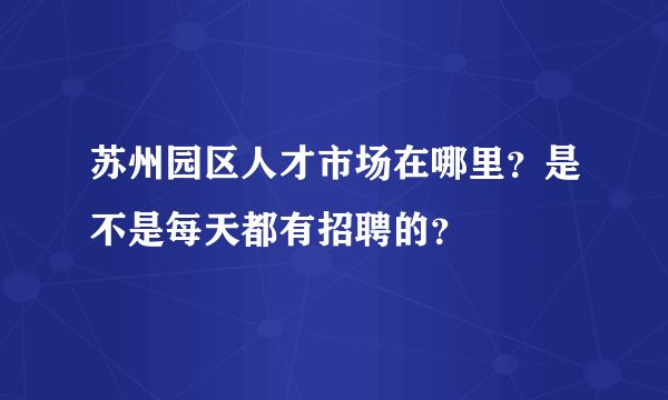 苏州园区人才市场在哪里？是不是每天都有招聘的？