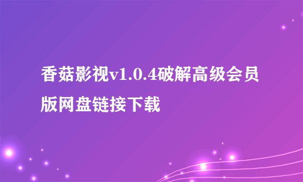 香菇影视v1.0.4破解高级会员版网盘链接下载
