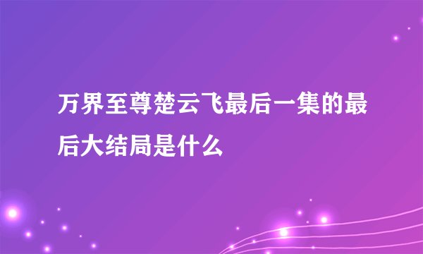 万界至尊楚云飞最后一集的最后大结局是什么