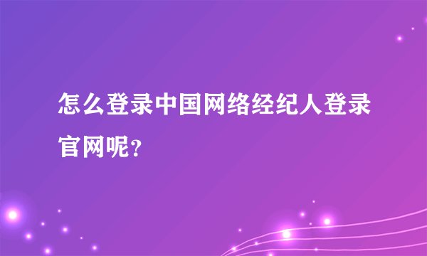 怎么登录中国网络经纪人登录官网呢？