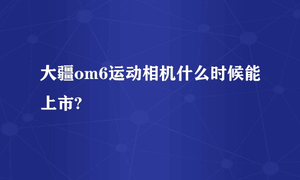 大疆om6运动相机什么时候能上市?