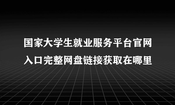 国家大学生就业服务平台官网入口完整网盘链接获取在哪里
