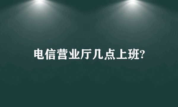 电信营业厅几点上班?