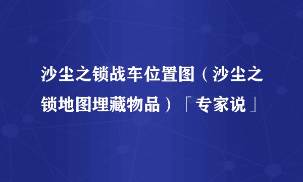 沙尘之锁战车位置图（沙尘之锁地图埋藏物品）「专家说」