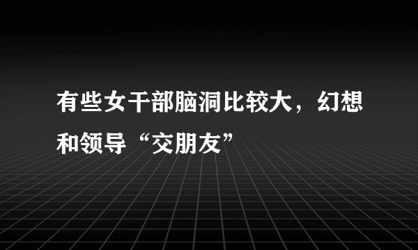 有些女干部脑洞比较大，幻想和领导“交朋友”