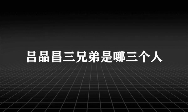 吕品昌三兄弟是哪三个人
