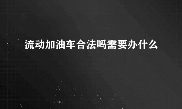 流动加油车合法吗需要办什么