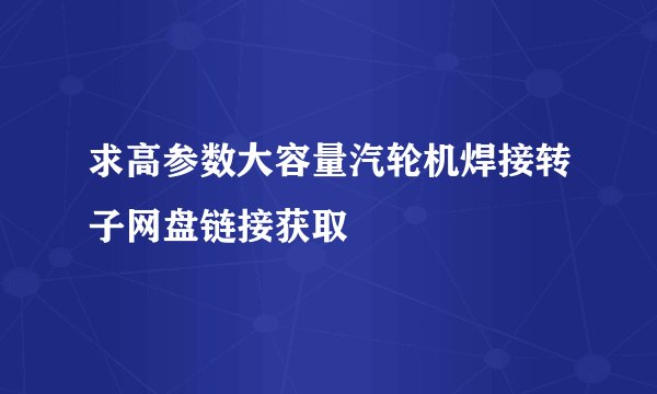 求高参数大容量汽轮机焊接转子网盘链接获取