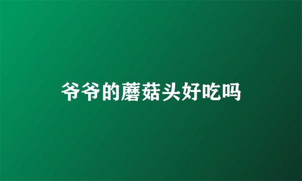 爷爷的蘑菇头好吃吗