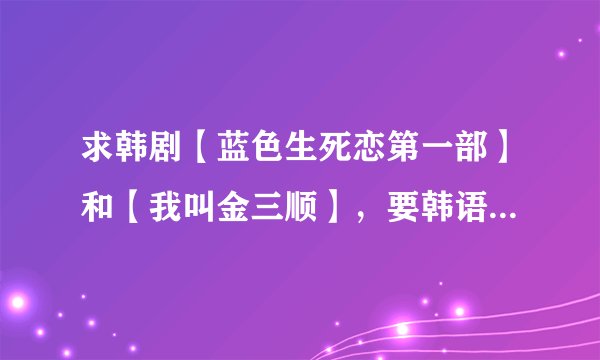 求韩剧【蓝色生死恋第一部】和【我叫金三顺】，要韩语中文字幕的，高清迅雷下载的？？？？？？