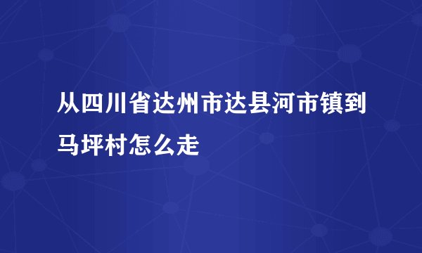 从四川省达州市达县河市镇到马坪村怎么走