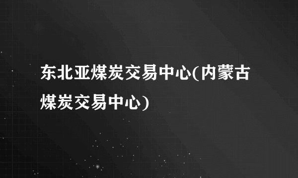 东北亚煤炭交易中心(内蒙古煤炭交易中心)