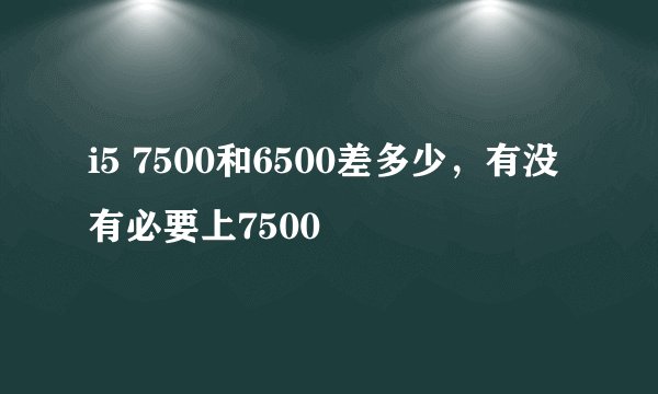 i5 7500和6500差多少,有没有必要上7500