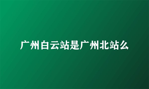 广州白云站是广州北站么