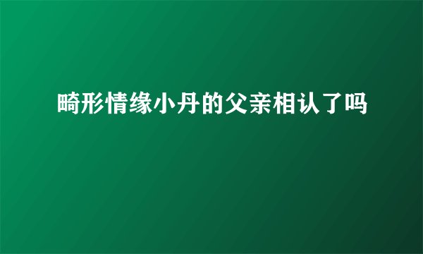 畸形情缘小丹的父亲相认了吗