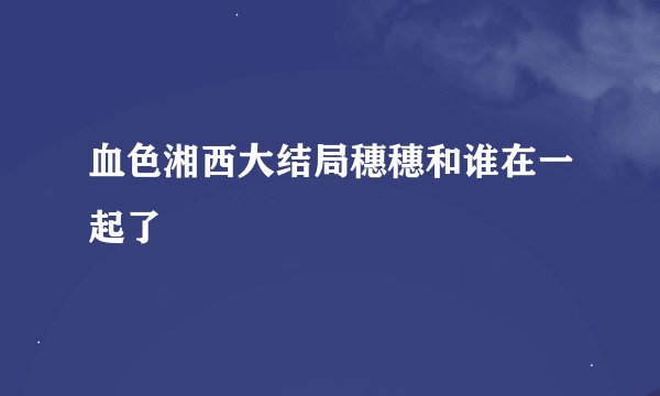 血色湘西大结局穗穗和谁在一起了