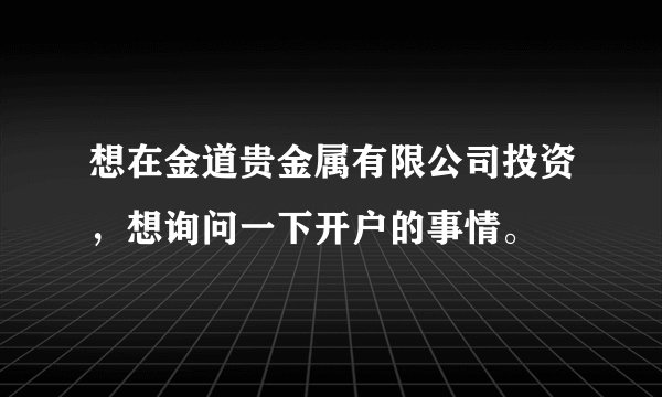 想在金道贵金属有限公司投资，想询问一下开户的事情。