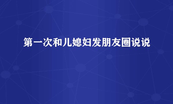 第一次和儿媳妇发朋友圈说说
