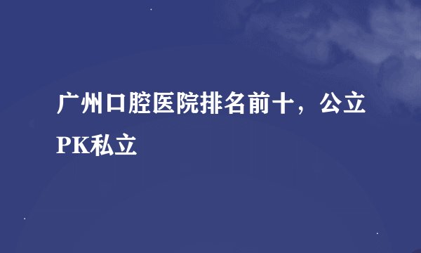 广州口腔医院排名前十，公立PK私立