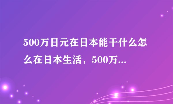500万日元在日本能干什么怎么在日本生活，500万日元多吗