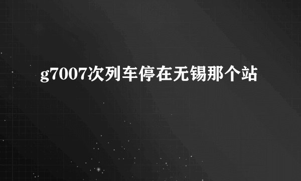 g7007次列车停在无锡那个站